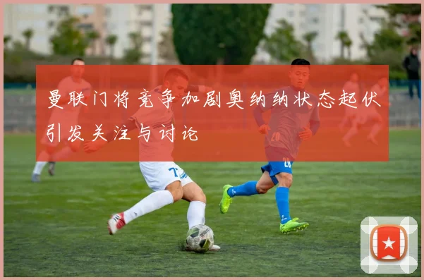 曼联门将竞争加剧奥纳纳状态起伏引发关注与讨论