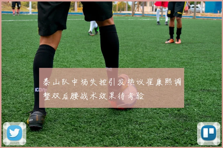 泰山队中场失控引发热议崔康熙调整双后腰战术效果待考验