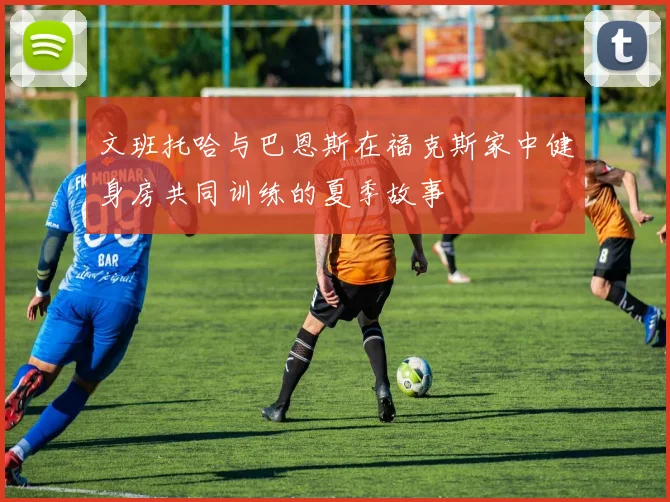 文班托哈与巴恩斯在福克斯家中健身房共同训练的夏季故事