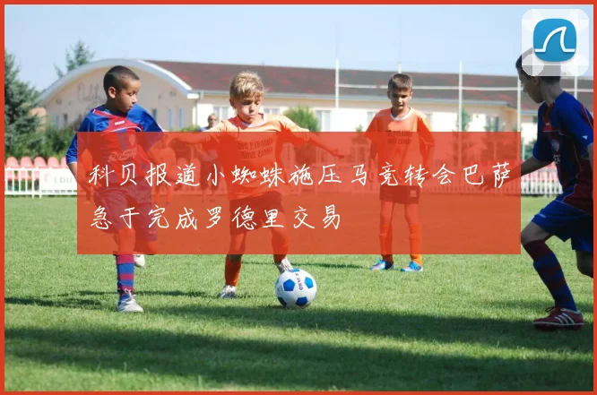 科贝报道小蜘蛛施压马竞转会巴萨急于完成罗德里交易