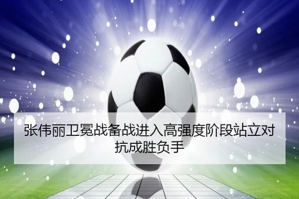 张伟丽卫冕战备战进入高强度阶段站立对抗成胜负手