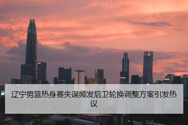 辽宁男篮热身赛失误频发后卫轮换调整方案引发热议
