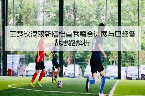 王楚钦混双新搭档首秀磨合进展与巴黎备战思路解析